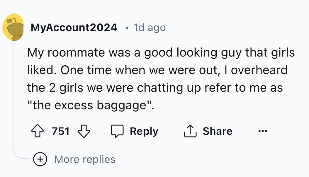 number - MyAccount2024 1d ago My roommate was a good looking guy that girls d. One time when we were out, I overheard the 2 girls we were chatting up refer to me as "the excess baggage". 751 751 More replies